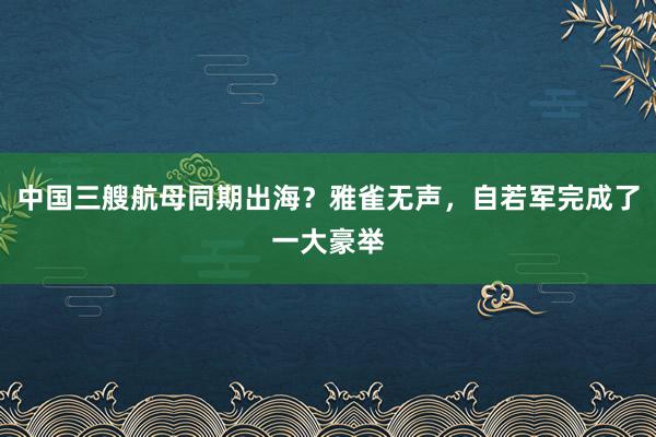 中国三艘航母同期出海？雅雀无声，自若军完成了一大豪举