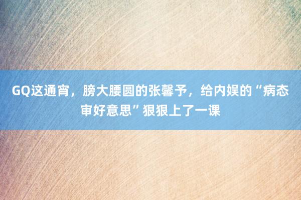 GQ这通宵，膀大腰圆的张馨予，给内娱的“病态审好意思”狠狠上了一课