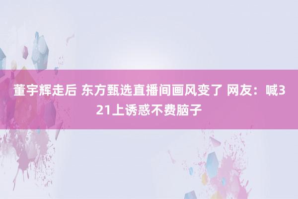 董宇辉走后 东方甄选直播间画风变了 网友：喊321上诱惑不费脑子