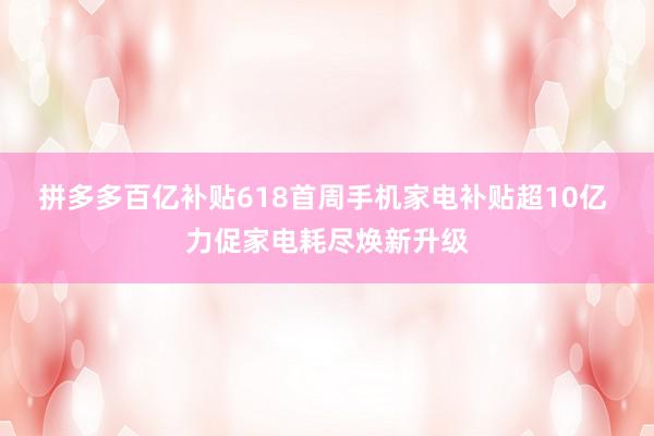 拼多多百亿补贴618首周手机家电补贴超10亿 力促家电耗尽焕新升级