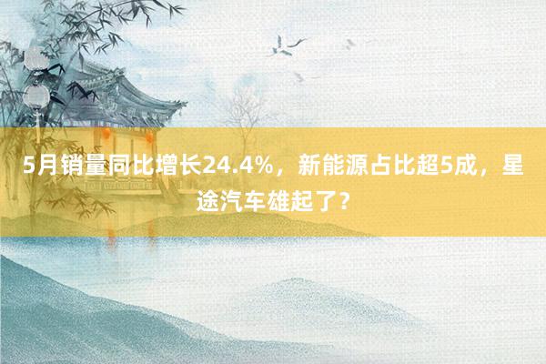 5月销量同比增长24.4%，新能源占比超5成，星途汽车雄起了？