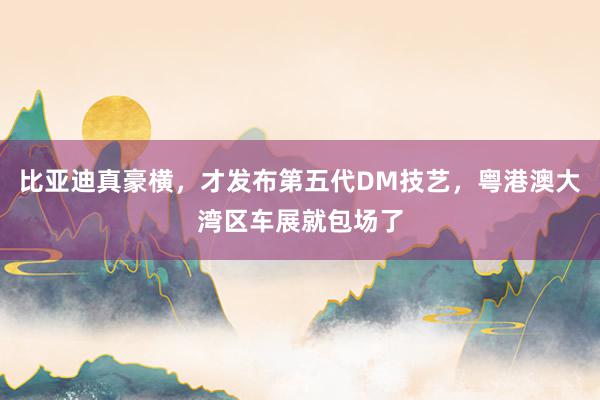 比亚迪真豪横，才发布第五代DM技艺，粤港澳大湾区车展就包场了