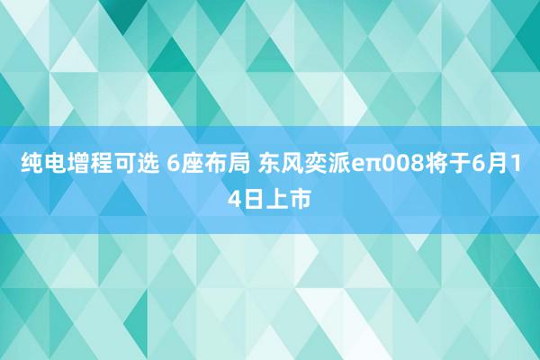 纯电增程可选 6座布局 东风奕派eπ008将于6月14日上市