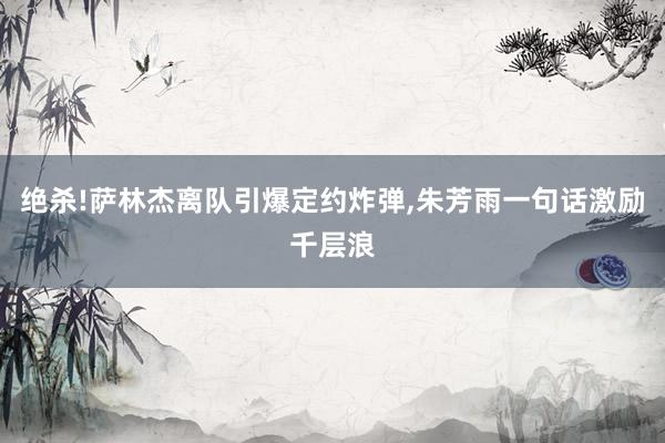 绝杀!萨林杰离队引爆定约炸弹,朱芳雨一句话激励千层浪