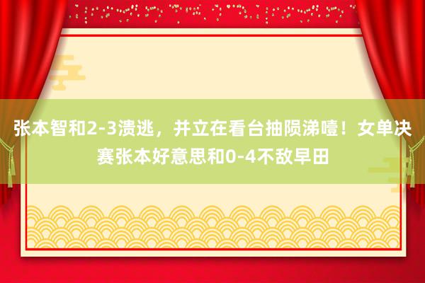 张本智和2-3溃逃，并立在看台抽陨涕噎！女单决赛张本好意思和0-4不敌早田