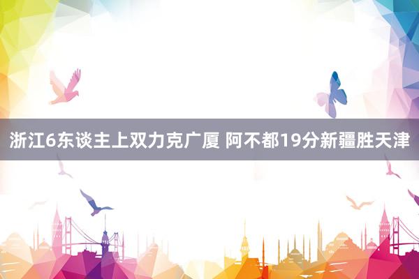 浙江6东谈主上双力克广厦 阿不都19分新疆胜天津