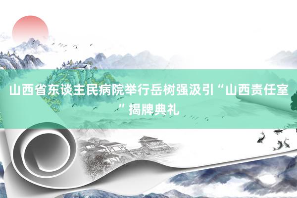 山西省东谈主民病院举行岳树强汲引“山西责任室”揭牌典礼