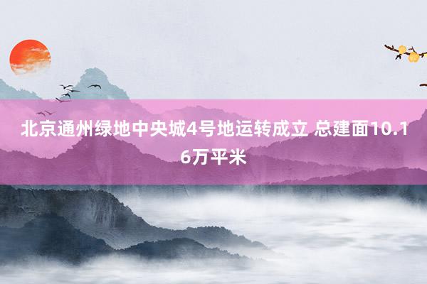 北京通州绿地中央城4号地运转成立 总建面10.16万平米