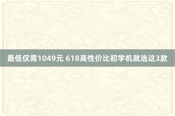 最低仅需1049元 618高性价比初学机就选这3款