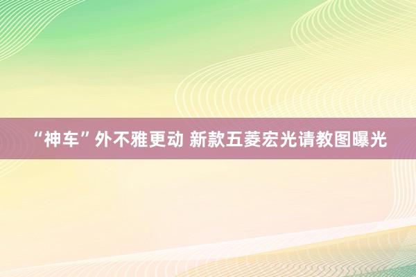 “神车”外不雅更动 新款五菱宏光请教图曝光