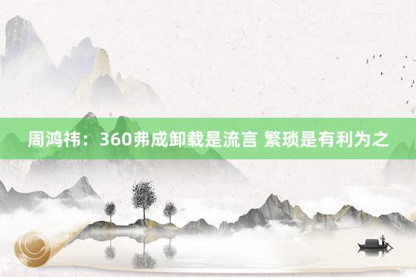 周鸿祎：360弗成卸载是流言 繁琐是有利为之