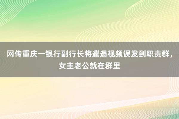 网传重庆一银行副行长将邋遢视频误发到职责群，女主老公就在群里