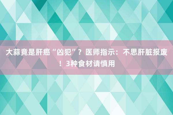 大蒜竟是肝癌“凶犯”？医师指示：不思肝脏报废！3种食材请慎用