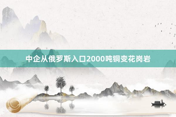 中企从俄罗斯入口2000吨铜变花岗岩