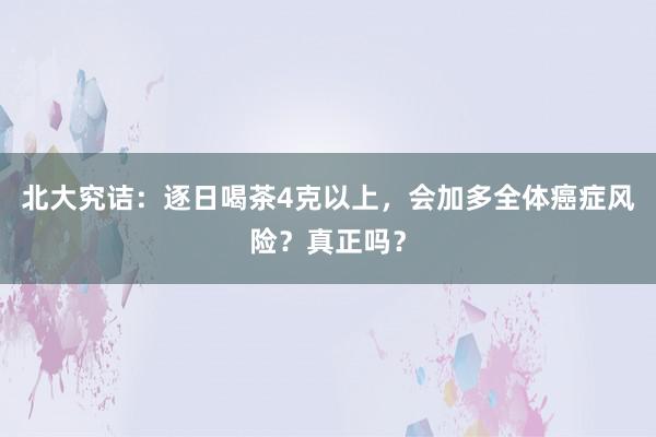 北大究诘：逐日喝茶4克以上，会加多全体癌症风险？真正吗？