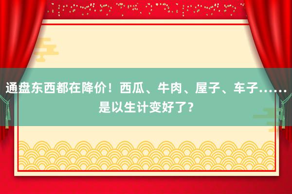 通盘东西都在降价！西瓜、牛肉、屋子、车子……是以生计变好了？