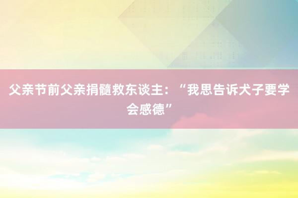 父亲节前父亲捐髓救东谈主：“我思告诉犬子要学会感德”