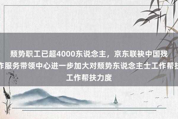 颓势职工已超4000东说念主，京东联袂中国残联工作服务带领中心进一步加大对颓势东说念主士工作帮扶力度