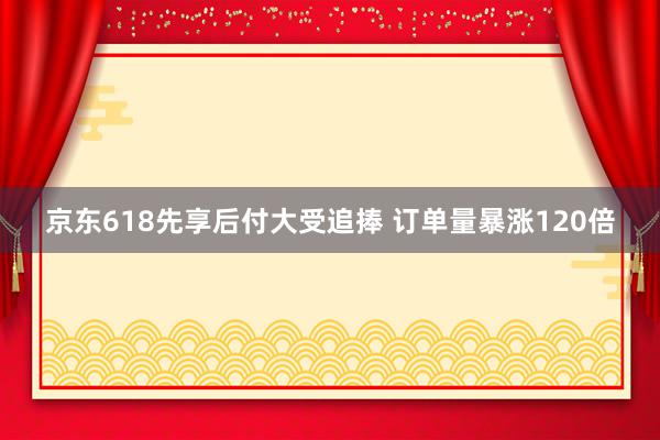 京东618先享后付大受追捧 订单量暴涨120倍