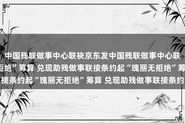 中国残联做事中心联袂京东发中国残联做事中心联袂京东发起“瑰丽无拒绝”筹算 兑现助残做事联接条约起“瑰丽无拒绝”筹算 兑现助残做事联接条约