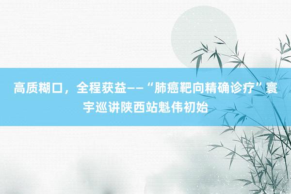 高质糊口，全程获益——“肺癌靶向精确诊疗”寰宇巡讲陕西站魁伟初始