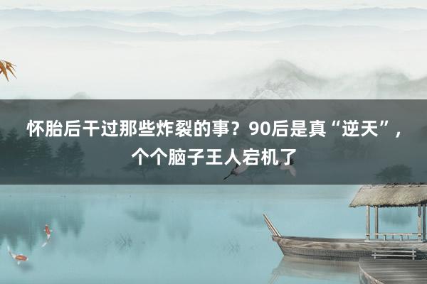 怀胎后干过那些炸裂的事？90后是真“逆天”，个个脑子王人宕机了