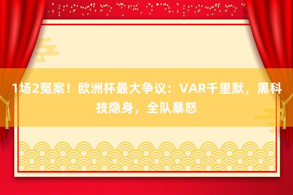 1场2冤案！欧洲杯最大争议：VAR千里默，黑科技隐身，全队暴怒