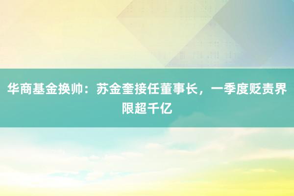 华商基金换帅：苏金奎接任董事长，一季度贬责界限超千亿