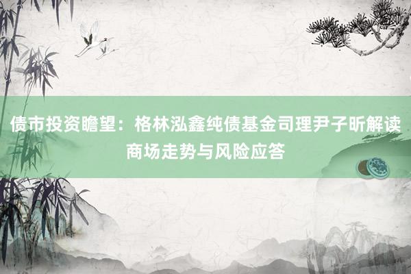 债市投资瞻望：格林泓鑫纯债基金司理尹子昕解读商场走势与风险应答