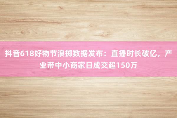 抖音618好物节浪掷数据发布：直播时长破亿，产业带中小商家日成交超150万