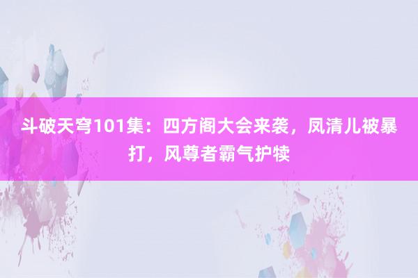 斗破天穹101集：四方阁大会来袭，凤清儿被暴打，风尊者霸气护犊