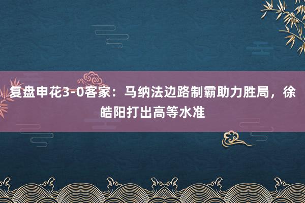 复盘申花3-0客家：马纳法边路制霸助力胜局，徐皓阳打出高等水准