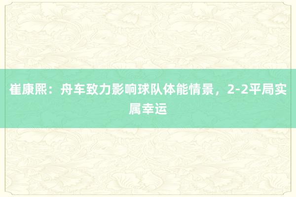 崔康熙：舟车致力影响球队体能情景，2-2平局实属幸运