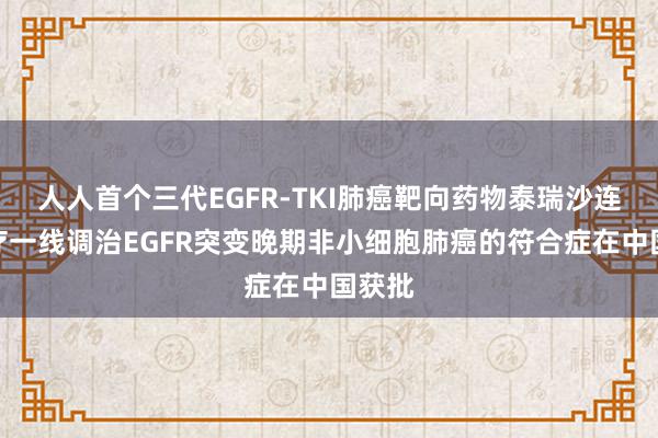 人人首个三代EGFR-TKI肺癌靶向药物泰瑞沙连合化疗一线调治EGFR突变晚期非小细胞肺癌的符合症在中国获批