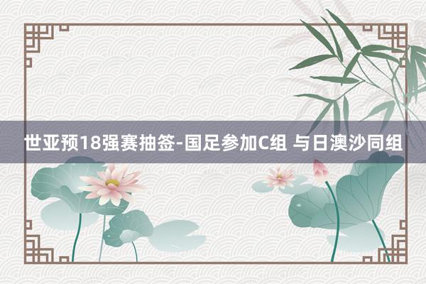 世亚预18强赛抽签-国足参加C组 与日澳沙同组