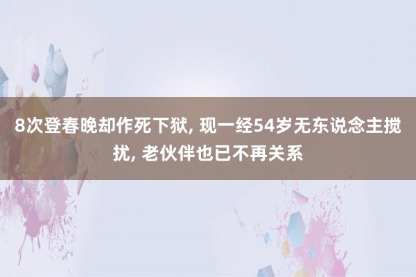 8次登春晚却作死下狱, 现一经54岁无东说念主搅扰, 老伙伴也已不再关系