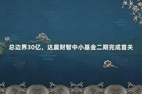 总边界30亿，达晨财智中小基金二期完成首关