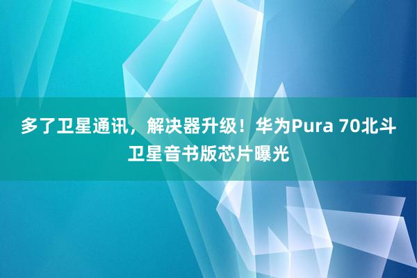 多了卫星通讯，解决器升级！华为Pura 70北斗卫星音书版芯片曝光