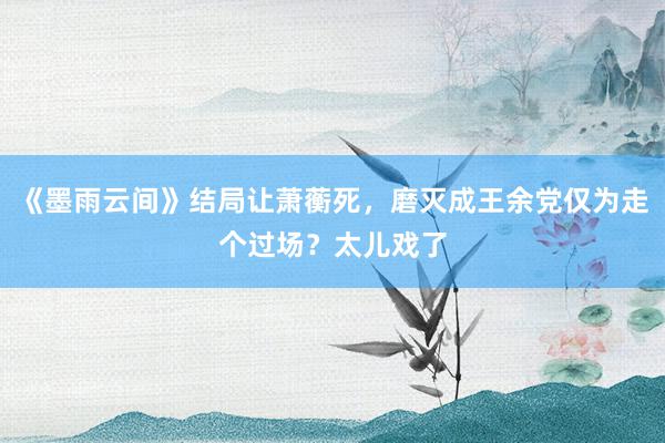 《墨雨云间》结局让萧蘅死，磨灭成王余党仅为走个过场？太儿戏了