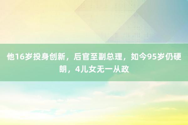 他16岁投身创新，后官至副总理，如今95岁仍硬朗，4儿女无一从政