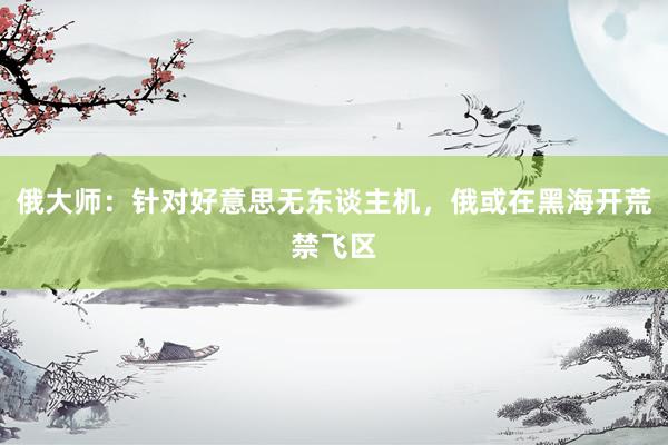 俄大师：针对好意思无东谈主机，俄或在黑海开荒禁飞区