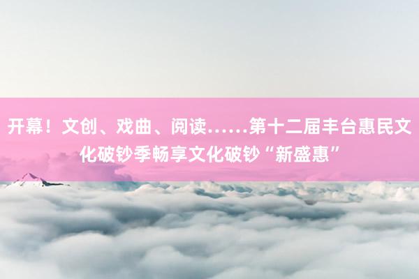 开幕！文创、戏曲、阅读……第十二届丰台惠民文化破钞季畅享文化破钞“新盛惠”