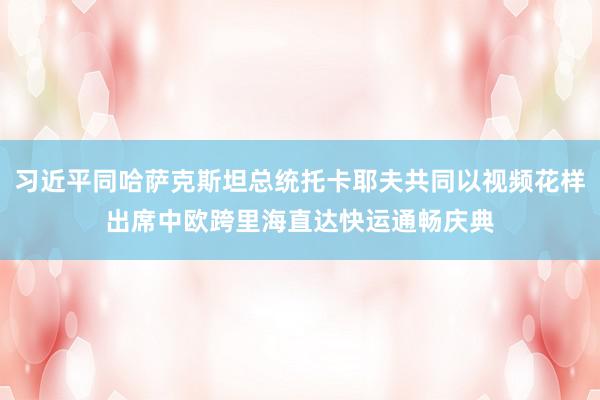 习近平同哈萨克斯坦总统托卡耶夫共同以视频花样出席中欧跨里海直达快运通畅庆典