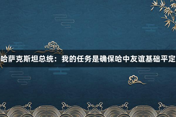 哈萨克斯坦总统：我的任务是确保哈中友谊基础平定