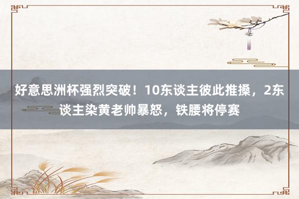 好意思洲杯强烈突破！10东谈主彼此推搡，2东谈主染黄老帅暴怒，铁腰将停赛