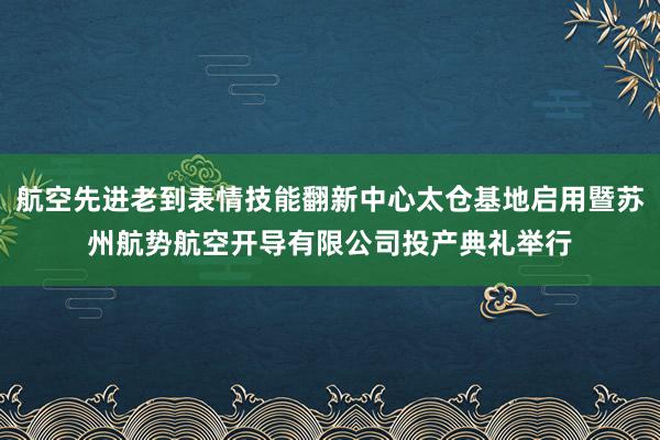 航空先进老到表情技能翻新中心太仓基地启用暨苏州航势航空开导有限公司投产典礼举行