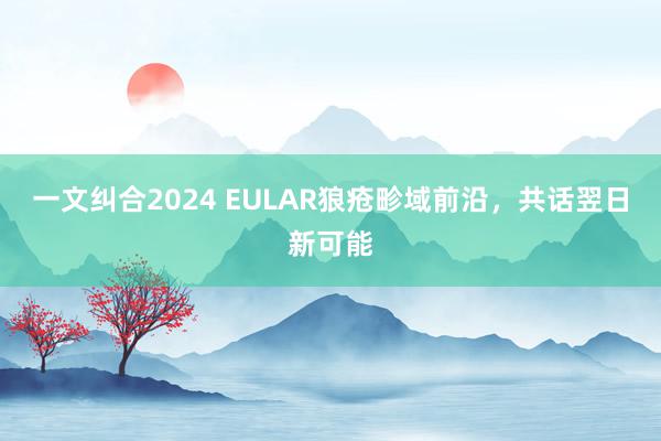 一文纠合2024 EULAR狼疮畛域前沿，共话翌日新可能