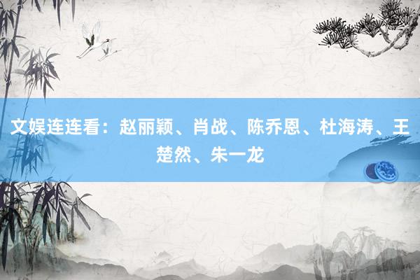 文娱连连看：赵丽颖、肖战、陈乔恩、杜海涛、王楚然、朱一龙