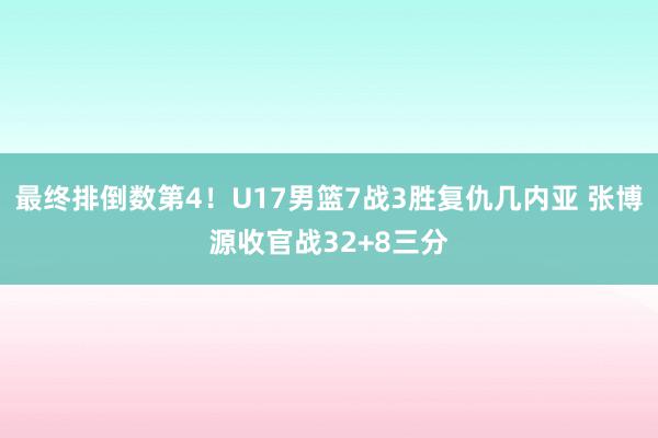 最终排倒数第4！U17男篮7战3胜复仇几内亚 张博源收官战32+8三分