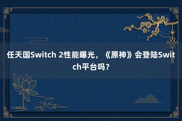 任天国Switch 2性能曝光，《原神》会登陆Switch平台吗？